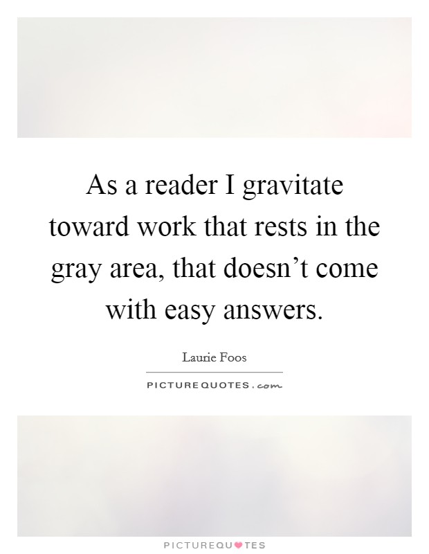 As a reader I gravitate toward work that rests in the gray area, that doesn't come with easy answers. Picture Quote #1