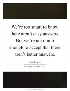 We’re too smart to know there aren’t easy answers. But we’re not dumb enough to accept that there aren’t better answers Picture Quote #1