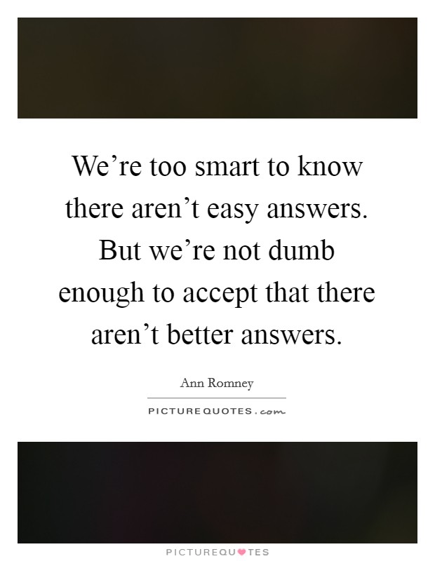 We're too smart to know there aren't easy answers. But we're not dumb enough to accept that there aren't better answers. Picture Quote #1