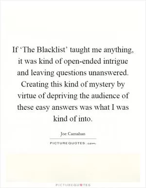 If ‘The Blacklist’ taught me anything, it was kind of open-ended intrigue and leaving questions unanswered. Creating this kind of mystery by virtue of depriving the audience of these easy answers was what I was kind of into Picture Quote #1