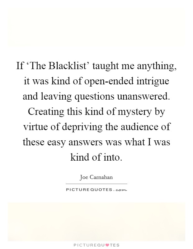If ‘The Blacklist' taught me anything, it was kind of open-ended intrigue and leaving questions unanswered. Creating this kind of mystery by virtue of depriving the audience of these easy answers was what I was kind of into. Picture Quote #1