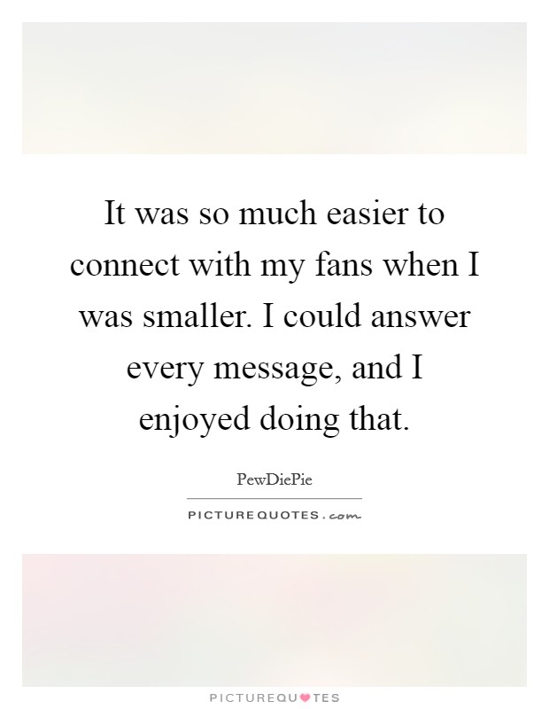 It was so much easier to connect with my fans when I was smaller. I could answer every message, and I enjoyed doing that. Picture Quote #1