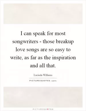 I can speak for most songwriters - those breakup love songs are so easy to write, as far as the inspiration and all that Picture Quote #1