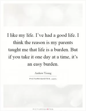 I like my life. I’ve had a good life. I think the reason is my parents taught me that life is a burden. But if you take it one day at a time, it’s an easy burden Picture Quote #1
