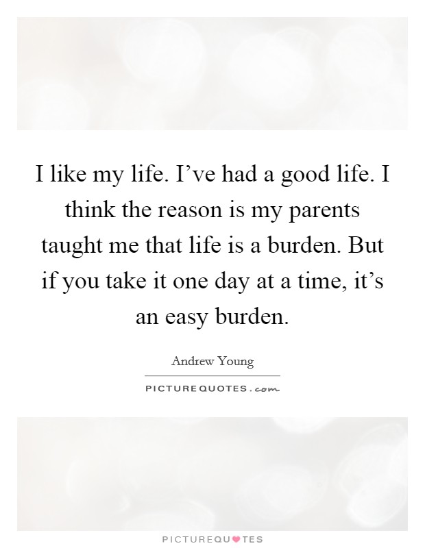 I like my life. I've had a good life. I think the reason is my parents taught me that life is a burden. But if you take it one day at a time, it's an easy burden. Picture Quote #1
