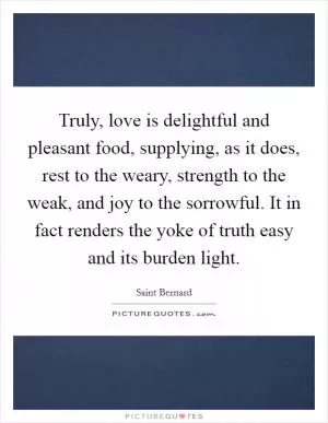 Truly, love is delightful and pleasant food, supplying, as it does, rest to the weary, strength to the weak, and joy to the sorrowful. It in fact renders the yoke of truth easy and its burden light Picture Quote #1