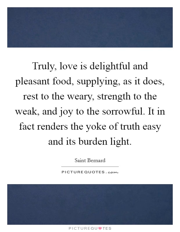 Truly, love is delightful and pleasant food, supplying, as it does, rest to the weary, strength to the weak, and joy to the sorrowful. It in fact renders the yoke of truth easy and its burden light. Picture Quote #1