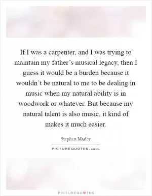 If I was a carpenter, and I was trying to maintain my father’s musical legacy, then I guess it would be a burden because it wouldn’t be natural to me to be dealing in music when my natural ability is in woodwork or whatever. But because my natural talent is also music, it kind of makes it much easier Picture Quote #1