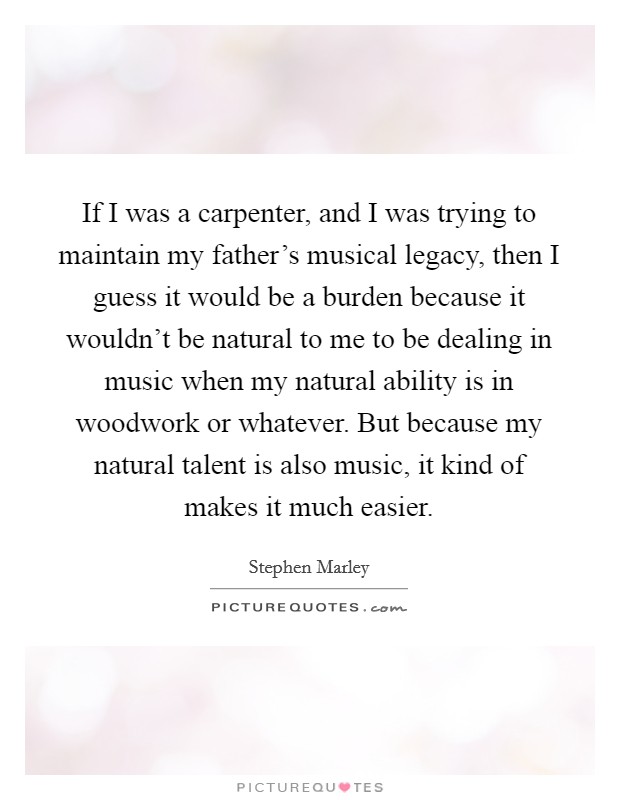 If I was a carpenter, and I was trying to maintain my father's musical legacy, then I guess it would be a burden because it wouldn't be natural to me to be dealing in music when my natural ability is in woodwork or whatever. But because my natural talent is also music, it kind of makes it much easier. Picture Quote #1