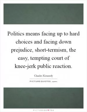 Politics means facing up to hard choices and facing down prejudice, short-termism, the easy, tempting court of knee-jerk public reaction Picture Quote #1