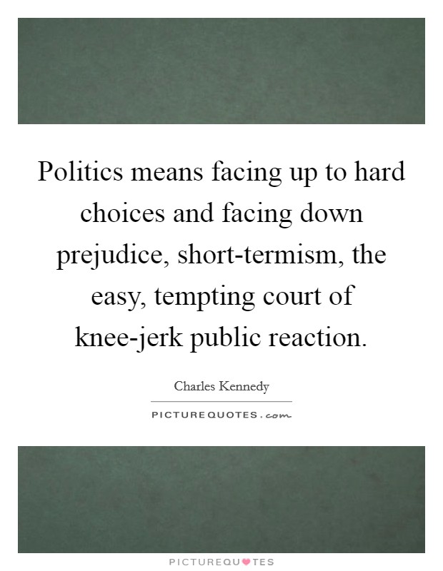 Politics means facing up to hard choices and facing down prejudice, short-termism, the easy, tempting court of knee-jerk public reaction. Picture Quote #1