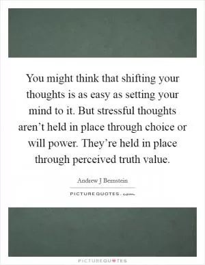 You might think that shifting your thoughts is as easy as setting your mind to it. But stressful thoughts aren’t held in place through choice or will power. They’re held in place through perceived truth value Picture Quote #1