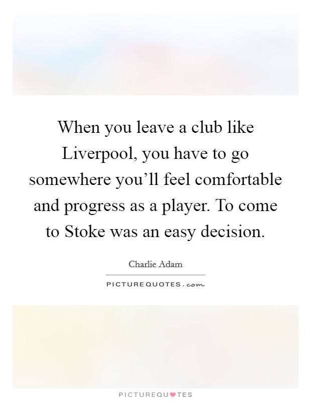 When you leave a club like Liverpool, you have to go somewhere you'll feel comfortable and progress as a player. To come to Stoke was an easy decision. Picture Quote #1