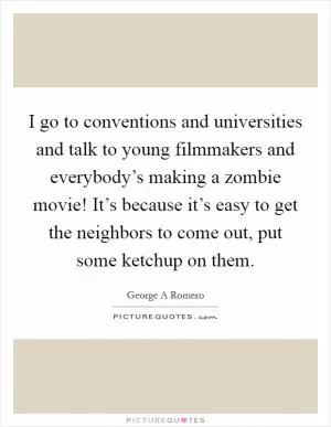 I go to conventions and universities and talk to young filmmakers and everybody’s making a zombie movie! It’s because it’s easy to get the neighbors to come out, put some ketchup on them Picture Quote #1
