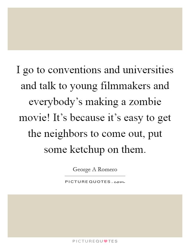 I go to conventions and universities and talk to young filmmakers and everybody's making a zombie movie! It's because it's easy to get the neighbors to come out, put some ketchup on them. Picture Quote #1