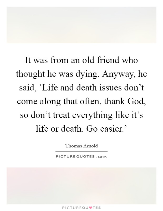 It was from an old friend who thought he was dying. Anyway, he said, ‘Life and death issues don’t come along that often, thank God, so don’t treat everything like it’s life or death. Go easier.’ Picture Quote #1