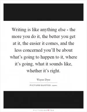 Writing is like anything else - the more you do it, the better you get at it, the easier it comes, and the less concerned you’ll be about what’s going to happen to it, where it’s going, what it sounds like, whether it’s right Picture Quote #1