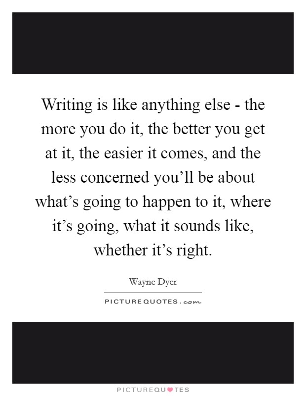Writing is like anything else - the more you do it, the better you get at it, the easier it comes, and the less concerned you'll be about what's going to happen to it, where it's going, what it sounds like, whether it's right. Picture Quote #1