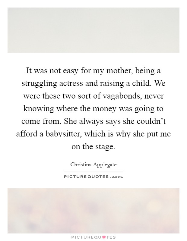 It was not easy for my mother, being a struggling actress and raising a child. We were these two sort of vagabonds, never knowing where the money was going to come from. She always says she couldn't afford a babysitter, which is why she put me on the stage. Picture Quote #1
