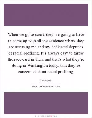 When we go to court, they are going to have to come up with all the evidence where they are accusing me and my dedicated deputies of racial profiling. It’s always easy to throw the race card in there and that’s what they’re doing in Washington today, that they’re concerned about racial profiling Picture Quote #1