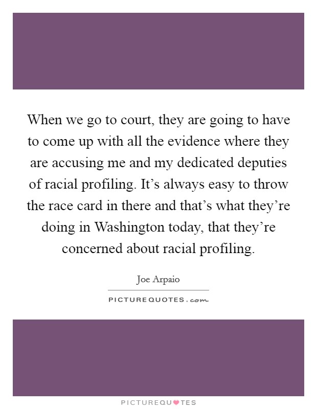 When we go to court, they are going to have to come up with all the evidence where they are accusing me and my dedicated deputies of racial profiling. It's always easy to throw the race card in there and that's what they're doing in Washington today, that they're concerned about racial profiling. Picture Quote #1