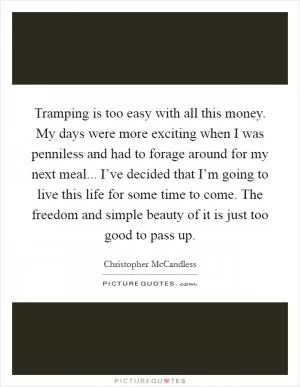 Tramping is too easy with all this money. My days were more exciting when I was penniless and had to forage around for my next meal... I’ve decided that I’m going to live this life for some time to come. The freedom and simple beauty of it is just too good to pass up Picture Quote #1