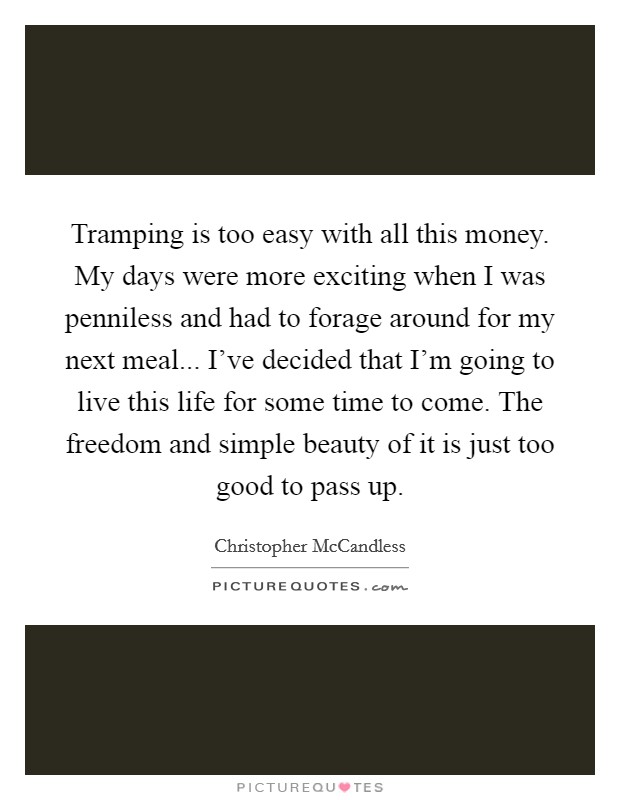 Tramping is too easy with all this money. My days were more exciting when I was penniless and had to forage around for my next meal... I've decided that I'm going to live this life for some time to come. The freedom and simple beauty of it is just too good to pass up. Picture Quote #1