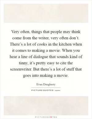 Very often, things that people may think come from the writer, very often don’t. There’s a lot of cooks in the kitchen when it comes to making a movie. When you hear a line of dialogue that sounds kind of tinny, it’s pretty easy to cite the screenwriter. But there’s a lot of stuff that goes into making a movie Picture Quote #1
