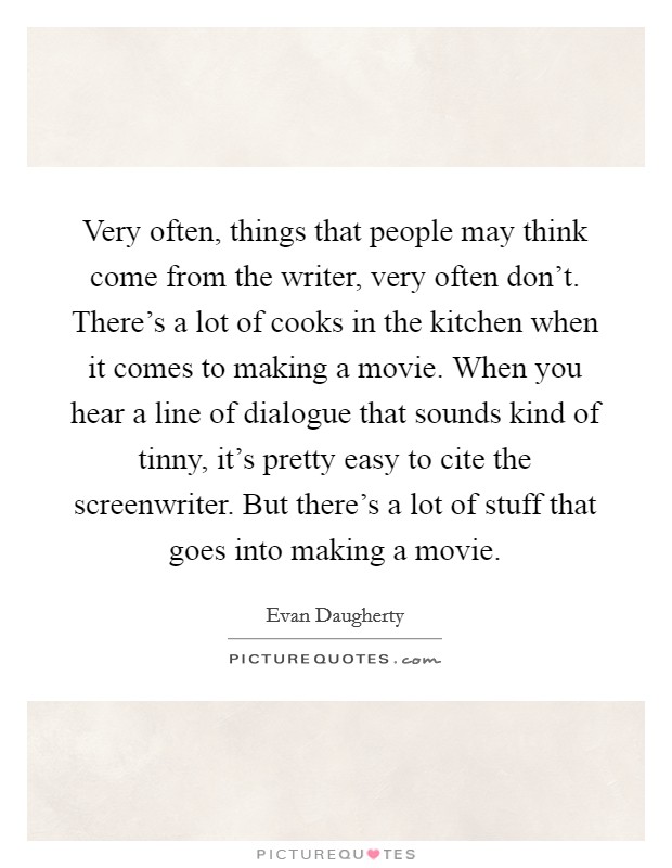 Very often, things that people may think come from the writer, very often don't. There's a lot of cooks in the kitchen when it comes to making a movie. When you hear a line of dialogue that sounds kind of tinny, it's pretty easy to cite the screenwriter. But there's a lot of stuff that goes into making a movie. Picture Quote #1
