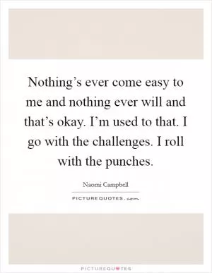 Nothing’s ever come easy to me and nothing ever will and that’s okay. I’m used to that. I go with the challenges. I roll with the punches Picture Quote #1