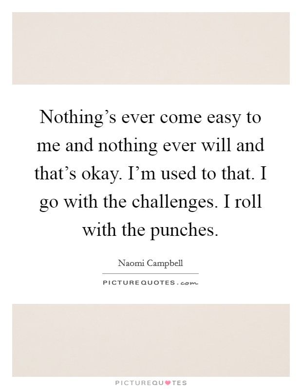 Nothing's ever come easy to me and nothing ever will and that's okay. I'm used to that. I go with the challenges. I roll with the punches. Picture Quote #1