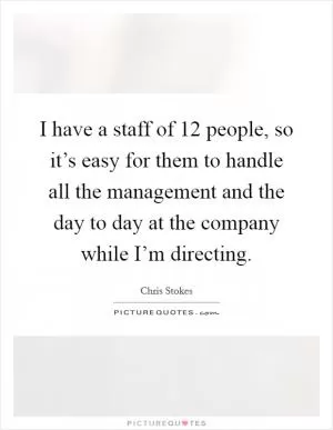 I have a staff of 12 people, so it’s easy for them to handle all the management and the day to day at the company while I’m directing Picture Quote #1