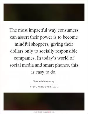 The most impactful way consumers can assert their power is to become mindful shoppers, giving their dollars only to socially responsible companies. In today’s world of social media and smart phones, this is easy to do Picture Quote #1