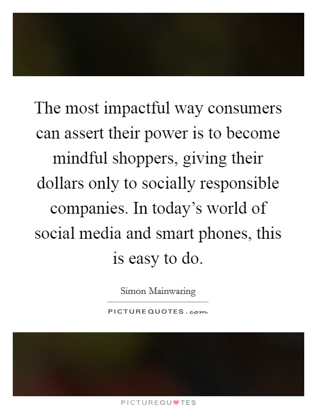 The most impactful way consumers can assert their power is to become mindful shoppers, giving their dollars only to socially responsible companies. In today's world of social media and smart phones, this is easy to do. Picture Quote #1