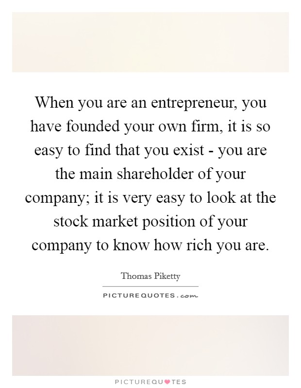 When you are an entrepreneur, you have founded your own firm, it is so easy to find that you exist - you are the main shareholder of your company; it is very easy to look at the stock market position of your company to know how rich you are. Picture Quote #1