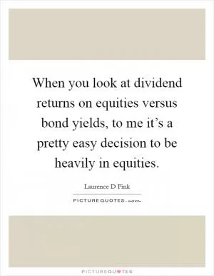 When you look at dividend returns on equities versus bond yields, to me it’s a pretty easy decision to be heavily in equities Picture Quote #1