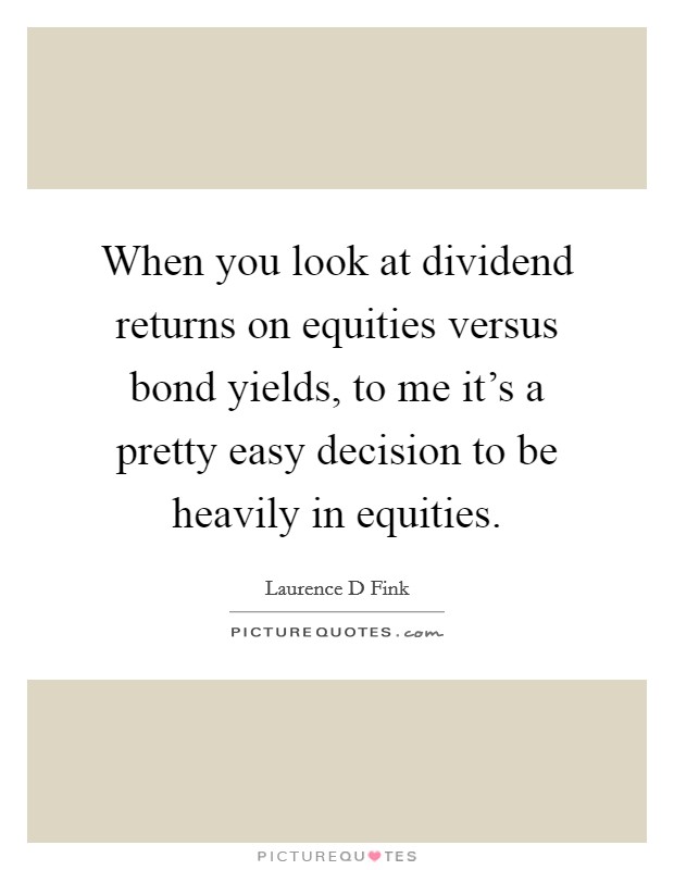 When you look at dividend returns on equities versus bond yields, to me it's a pretty easy decision to be heavily in equities. Picture Quote #1