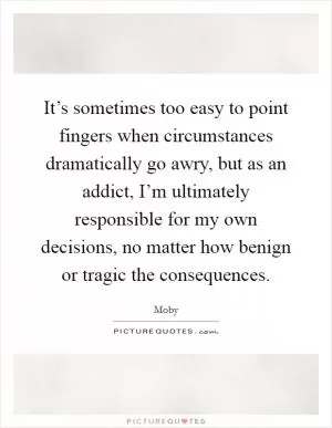 It’s sometimes too easy to point fingers when circumstances dramatically go awry, but as an addict, I’m ultimately responsible for my own decisions, no matter how benign or tragic the consequences Picture Quote #1