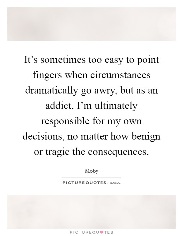 It's sometimes too easy to point fingers when circumstances dramatically go awry, but as an addict, I'm ultimately responsible for my own decisions, no matter how benign or tragic the consequences. Picture Quote #1
