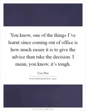 You know, one of the things I’ve learnt since coming out of office is how much easier it is to give the advice than take the decision. I mean, you know, it’s tough Picture Quote #1