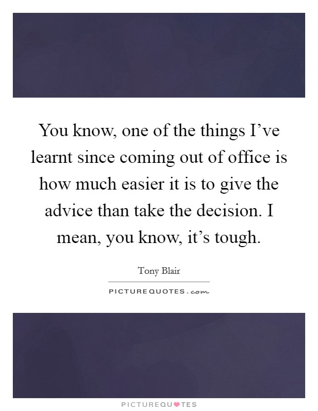 You know, one of the things I've learnt since coming out of office is how much easier it is to give the advice than take the decision. I mean, you know, it's tough. Picture Quote #1