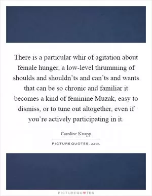 There is a particular whir of agitation about female hunger, a low-level thrumming of shoulds and shouldn’ts and can’ts and wants that can be so chronic and familiar it becomes a kind of feminine Muzak, easy to dismiss, or to tune out altogether, even if you’re actively participating in it Picture Quote #1