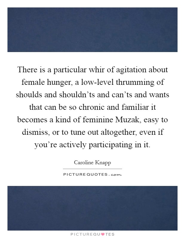 There is a particular whir of agitation about female hunger, a low-level thrumming of shoulds and shouldn'ts and can'ts and wants that can be so chronic and familiar it becomes a kind of feminine Muzak, easy to dismiss, or to tune out altogether, even if you're actively participating in it. Picture Quote #1