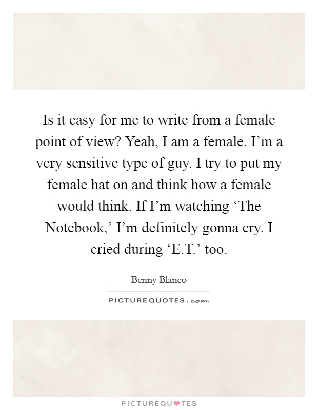 Is it easy for me to write from a female point of view? Yeah, I am a female. I'm a very sensitive type of guy. I try to put my female hat on and think how a female would think. If I'm watching ‘The Notebook,' I'm definitely gonna cry. I cried during ‘E.T.' too. Picture Quote #1