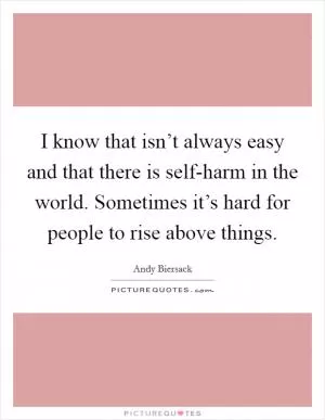 I know that isn’t always easy and that there is self-harm in the world. Sometimes it’s hard for people to rise above things Picture Quote #1