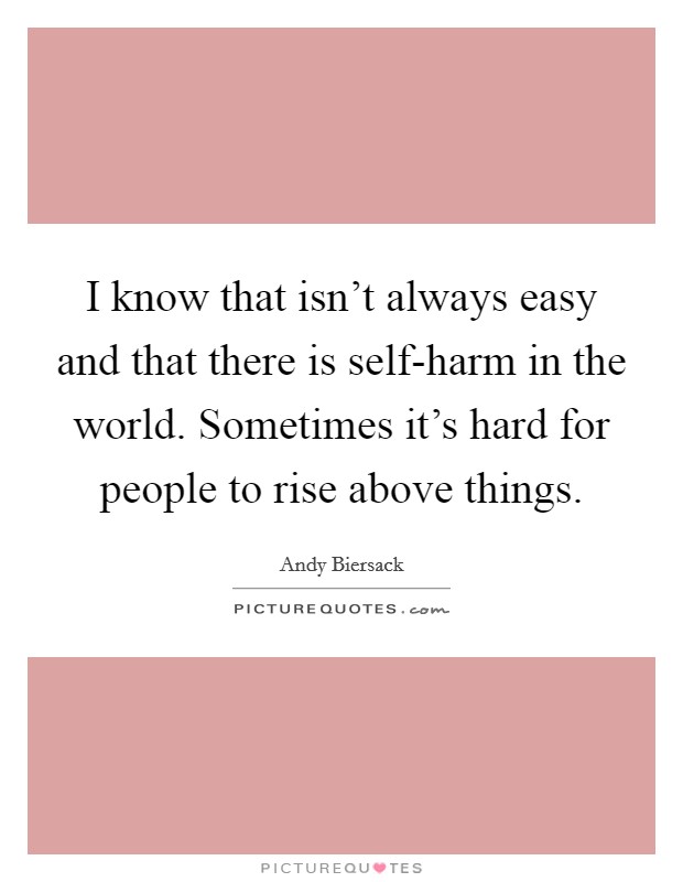 I know that isn't always easy and that there is self-harm in the world. Sometimes it's hard for people to rise above things. Picture Quote #1
