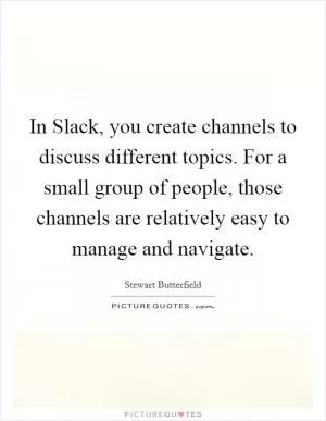 In Slack, you create channels to discuss different topics. For a small group of people, those channels are relatively easy to manage and navigate Picture Quote #1