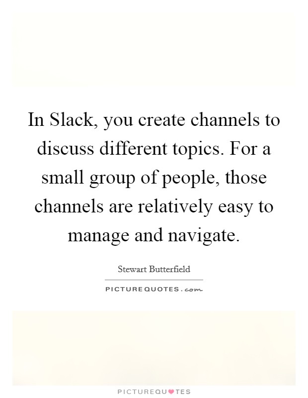In Slack, you create channels to discuss different topics. For a small group of people, those channels are relatively easy to manage and navigate. Picture Quote #1