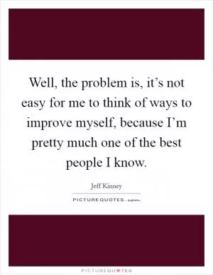 Well, the problem is, it’s not easy for me to think of ways to improve myself, because I’m pretty much one of the best people I know Picture Quote #1