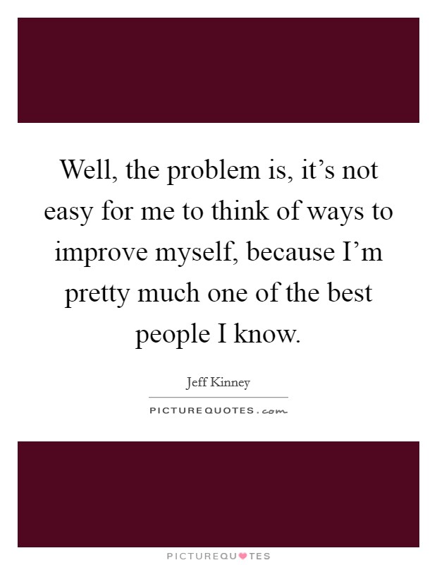 Well, the problem is, it's not easy for me to think of ways to improve myself, because I'm pretty much one of the best people I know. Picture Quote #1